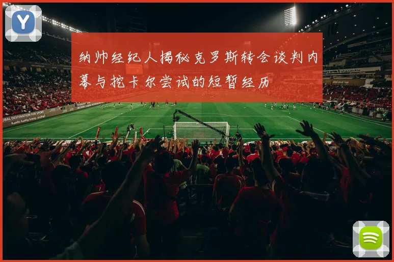 纳帅经纪人揭秘克罗斯转会谈判内幕与挖卡尔尝试的短暂经历