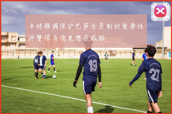 丰特强调保护巴萨会员制的重要性并警惕马德里潜在威胁
