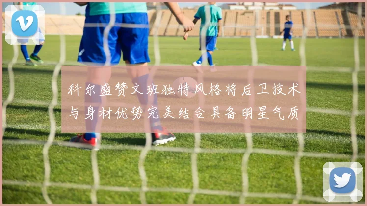 科尔盛赞文班独特风格将后卫技术与身材优势完美结合具备明星气质与球队形象