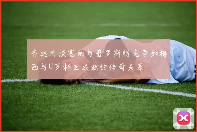 齐达内谈塞纳与普罗斯特竞争如梅西与C罗相互成就的传奇关系