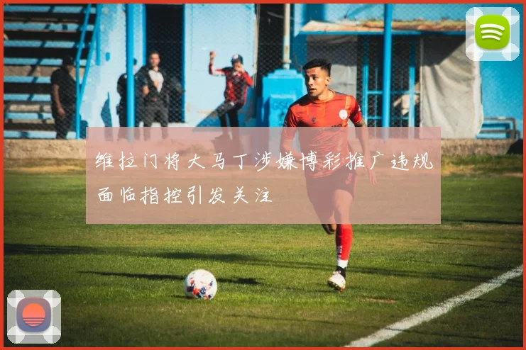 维拉门将大马丁涉嫌博彩推广违规面临指控引发关注