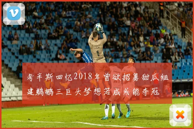 考辛斯回忆2018年曾欲招募甜瓜组建鹈鹕三巨头梦想若成或能夺冠