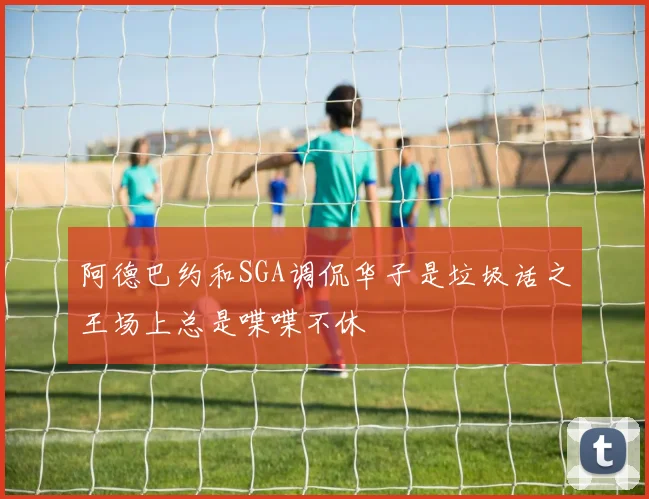阿德巴约和SGA调侃华子是垃圾话之王场上总是喋喋不休