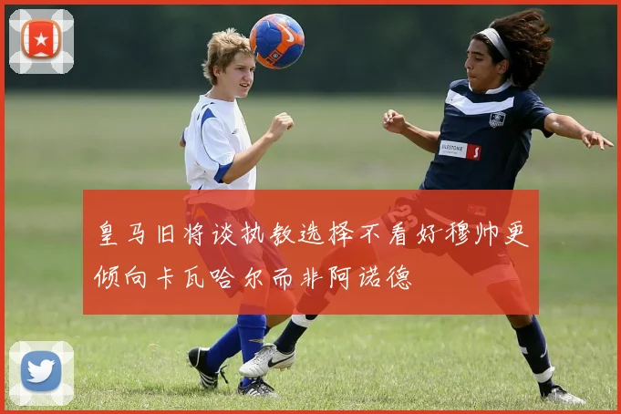 皇马旧将谈执教选择不看好穆帅更倾向卡瓦哈尔而非阿诺德