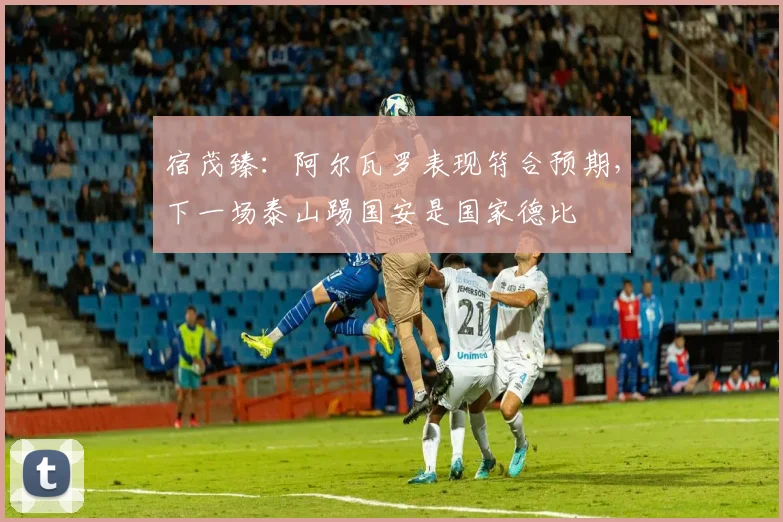 宿茂臻：阿尔瓦罗表现符合预期，下一场泰山踢国安是国家德比