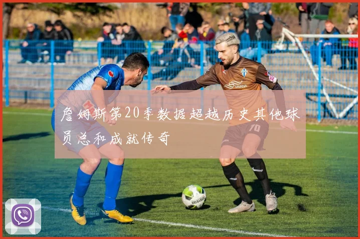 詹姆斯第20季数据超越历史其他球员总和成就传奇