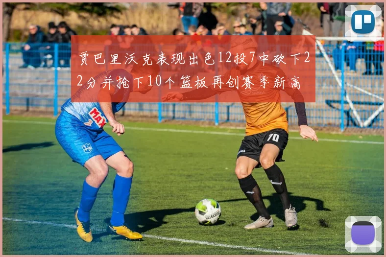 贾巴里沃克表现出色12投7中砍下22分并抢下10个篮板再创赛季新高